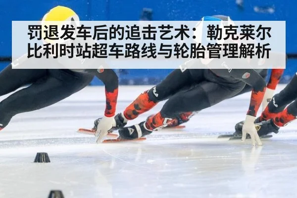 罚退发车后的追击艺术：勒克莱尔比利时站超车路线与轮胎管理解析