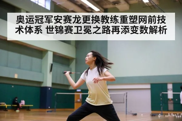 奥运冠军安赛龙更换教练重塑网前技术体系 世锦赛卫冕之路再添变数解析
