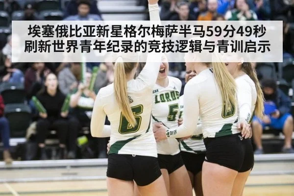 埃塞俄比亚新星格尔梅萨半马59分49秒刷新世界青年纪录的竞技逻辑与青训启示