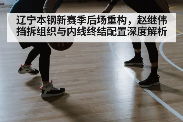 辽宁本钢新赛季后场重构，赵继伟挡拆组织与内线终结配置深度解析