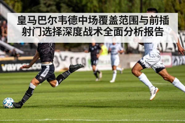 皇马巴尔韦德中场覆盖范围与前插射门选择深度战术全面分析报告